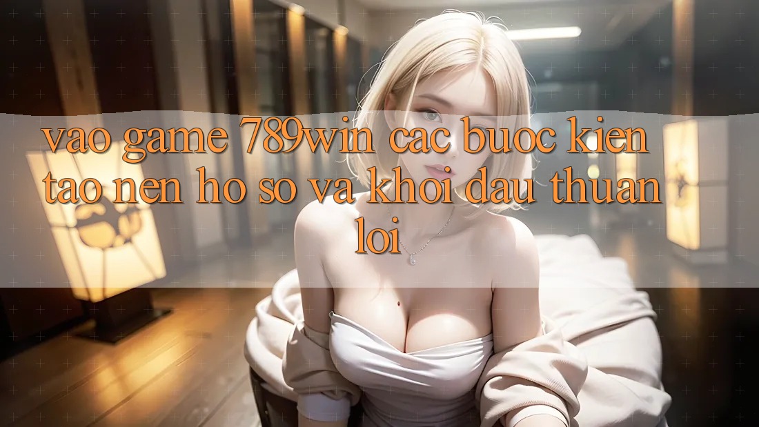 Vào Game 789win - Các Bước Kiến tạo nên hồ sơ Và Khởi Đầu Thuận Lợi