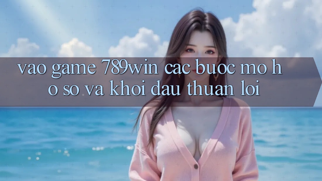 Vào Game 789win - Các Bước Mở hồ sơ Và Khởi Đầu Thuận Lợi