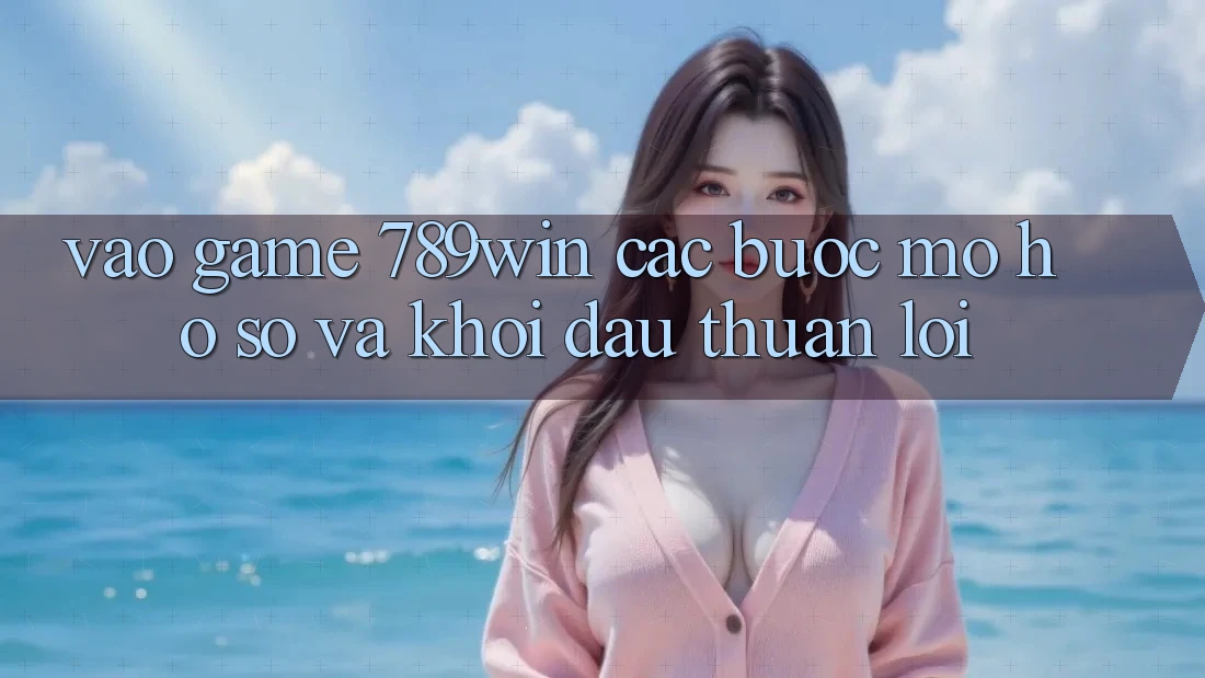 Vào Game 789win - Các Bước Mở hồ sơ Và Khởi đầu Thuận Lợi