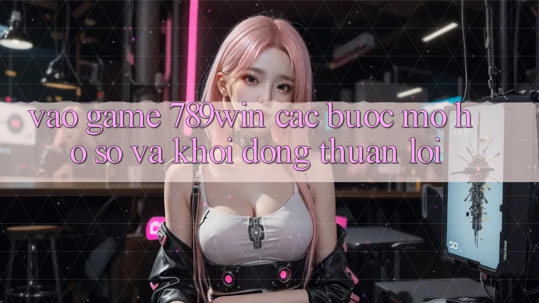 Vào Game 789win - Các Bước Mở hồ sơ Và Khởi động Thuận Lợi