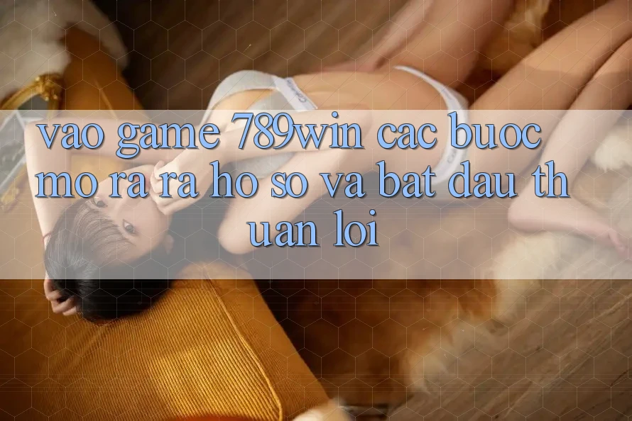 Vào Game 789win - Các Bước Mở ra ra hồ sơ Và Bắt đầu Thuận lợi