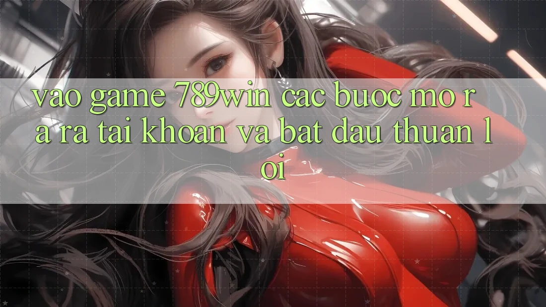 Vào Game 789win - Các Bước Mở ra ra tài khoản Và Bắt đầu Thuận Lợi