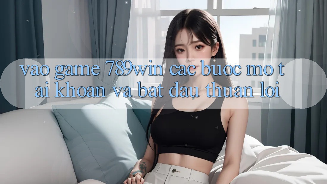 Vào Game 789win - Các Bước Mở tài khoản Và Bắt đầu Thuận Lợi