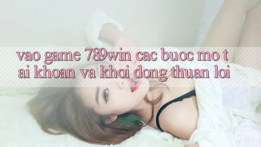Vào Game 789win - Các Bước Mở tài khoản Và Khởi động Thuận Lợi