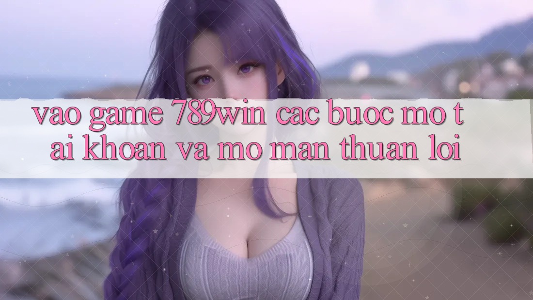 Vào Game 789win - Các Bước Mở tài khoản Và Mở màn Thuận Lợi