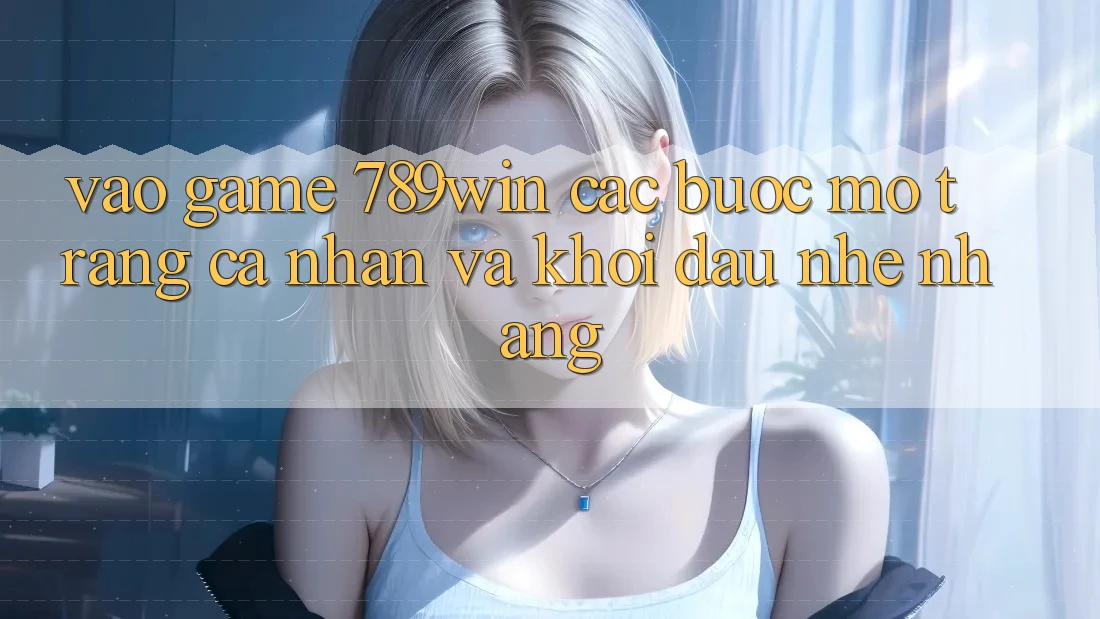 Vào Game 789win - Các Bước Mở trang cá nhân Và Khởi Đầu Nhẹ nhàng