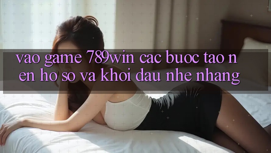 Vào Game 789win - Các Bước Tạo nên hồ sơ Và Khởi Đầu Nhẹ nhàng