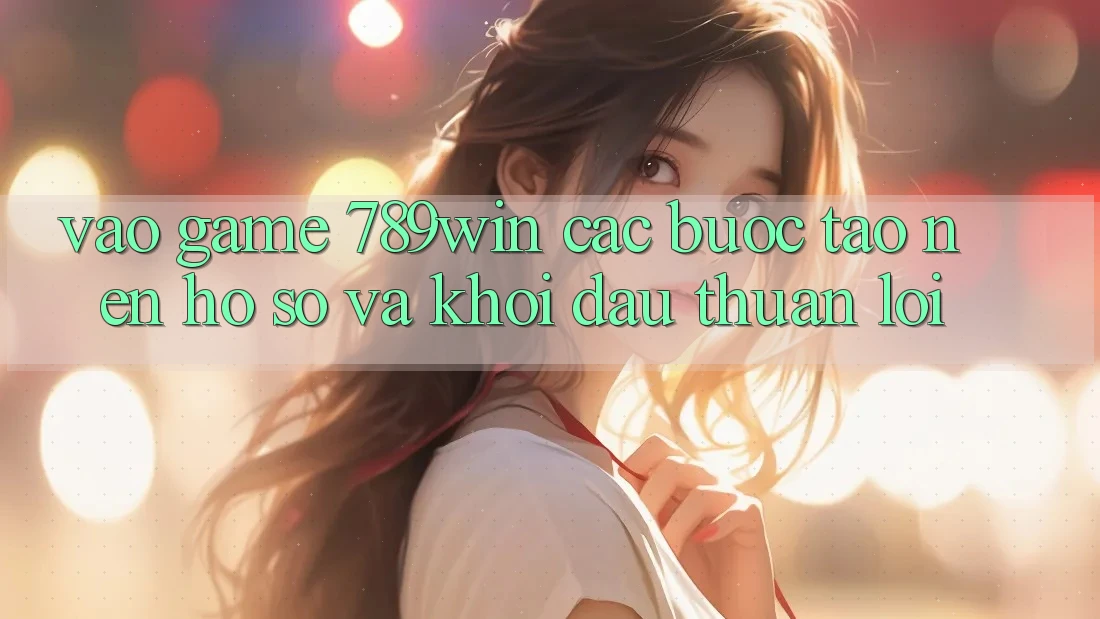 Vào Game 789win - Các Bước Tạo nên hồ sơ Và Khởi Đầu Thuận Lợi