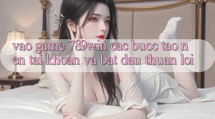 Vào Game 789win - Các Bước Tạo nên tài khoản Và Bắt đầu Thuận Lợi
