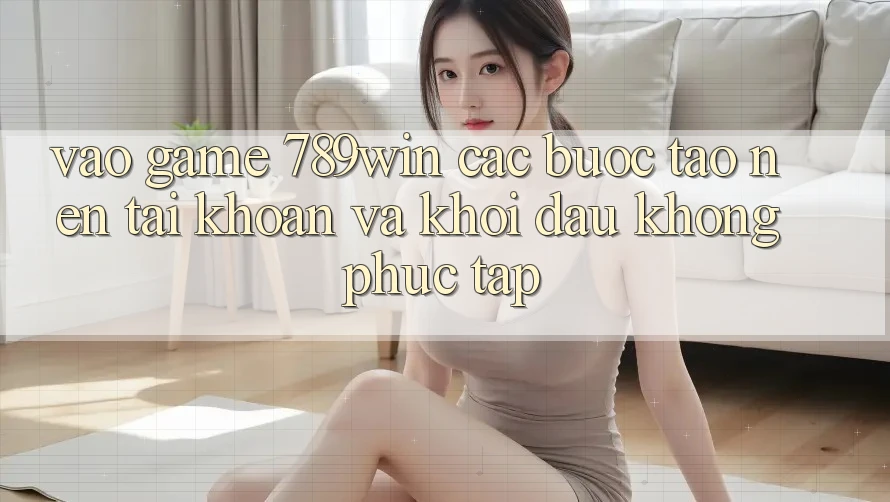 Vào Game 789win - Các Bước Tạo nên tài khoản Và Khởi Đầu Không phức tạp