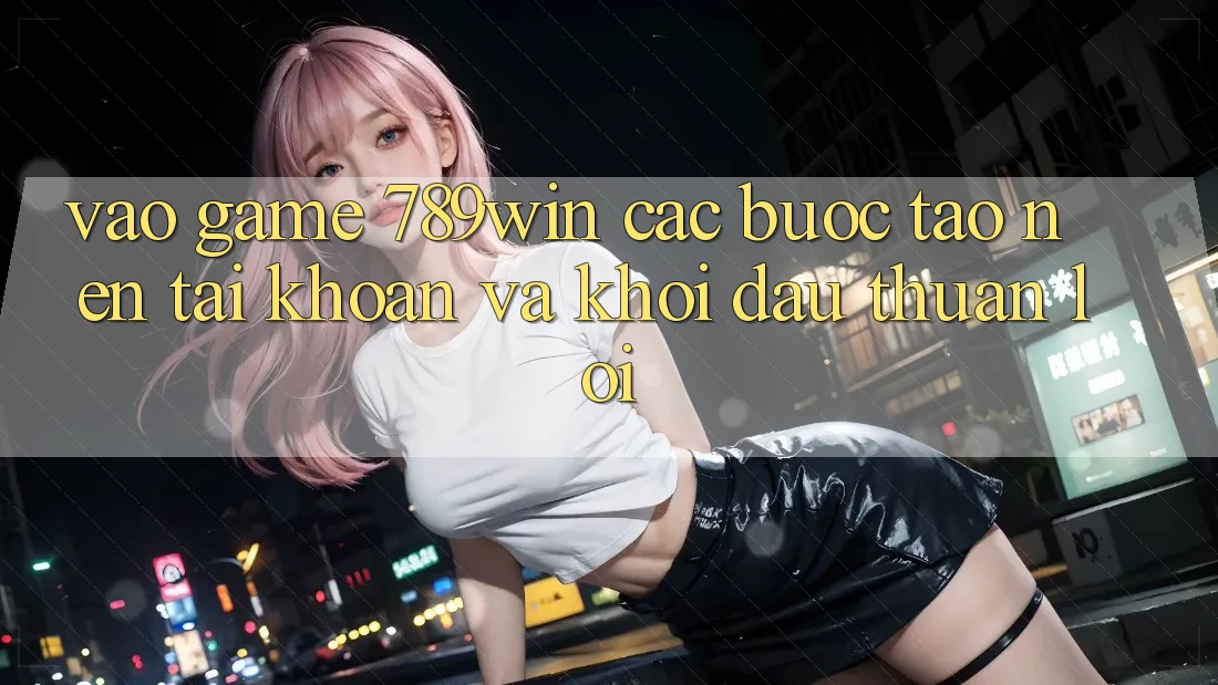 Vào Game 789win - Các Bước Tạo nên tài khoản Và Khởi Đầu Thuận Lợi