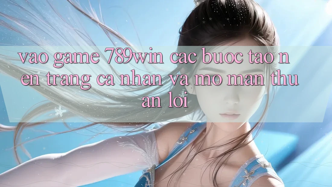 Vào Game 789win - Các Bước Tạo nên trang cá nhân Và Mở màn Thuận Lợi