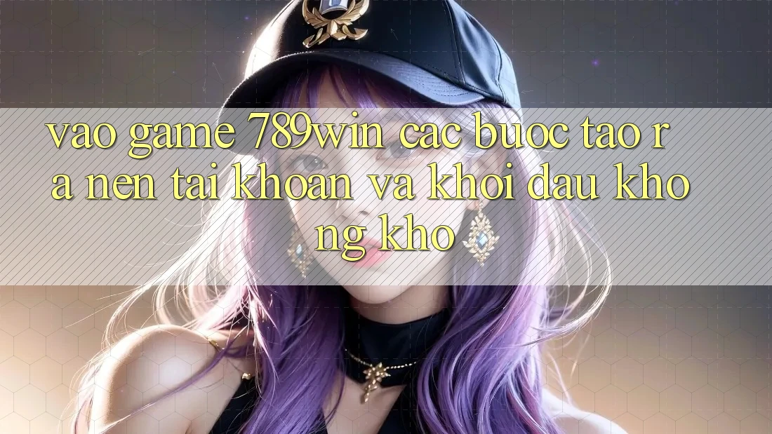 Vào Game 789win - Các Bước Tạo ra nên tài khoản Và Khởi Đầu Không khó