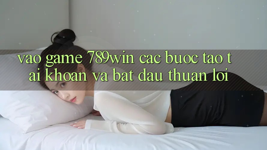 Vào Game 789win - Các Bước Tạo tài khoản Và Bắt đầu Thuận Lợi