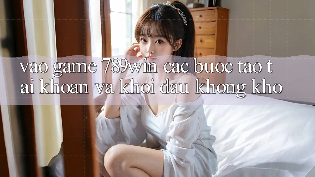 Vào Game 789win - Các Bước Tạo tài khoản Và Khởi Đầu Không khó