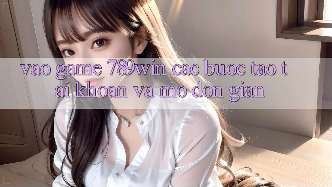 Vào Game 789win - Các Bước Tạo tài khoản Và Mở Đơn giản