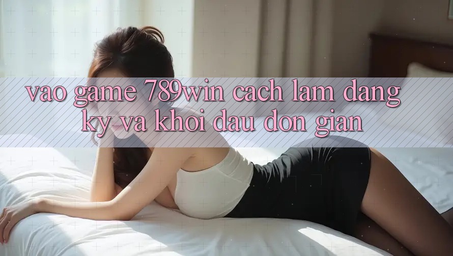 Vào Game 789win - Cách làm Đăng Ký Và Khởi đầu Đơn giản