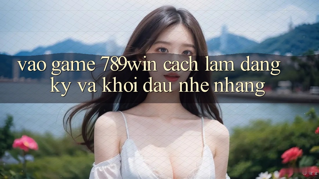 Vào Game 789win - Cách làm Đăng Ký Và Khởi Đầu Nhẹ nhàng