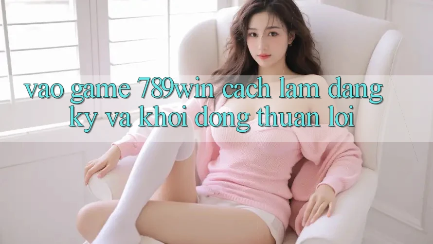 Vào Game 789win - Cách làm Đăng Ký Và Khởi động Thuận Lợi