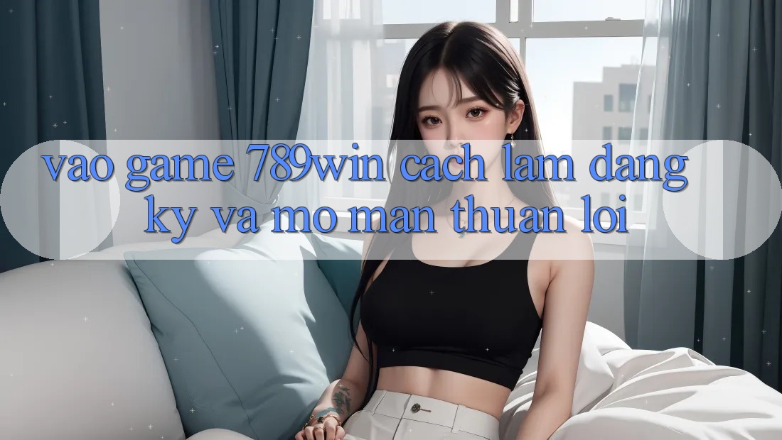 Vào Game 789win - Cách làm Đăng Ký Và Mở màn Thuận lợi