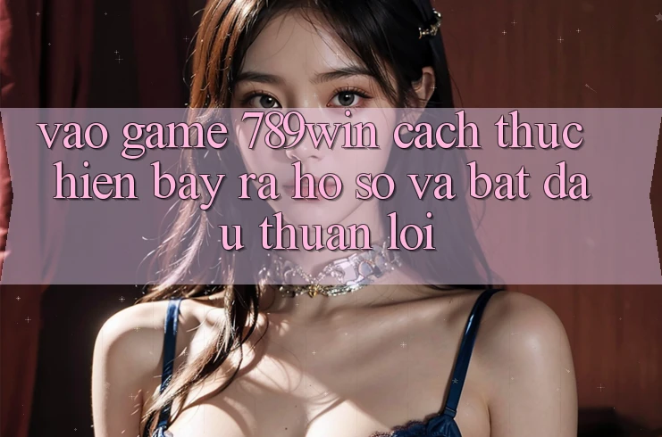 Vào Game 789win - Cách thực hiện Bày ra hồ sơ Và Bắt đầu Thuận Lợi