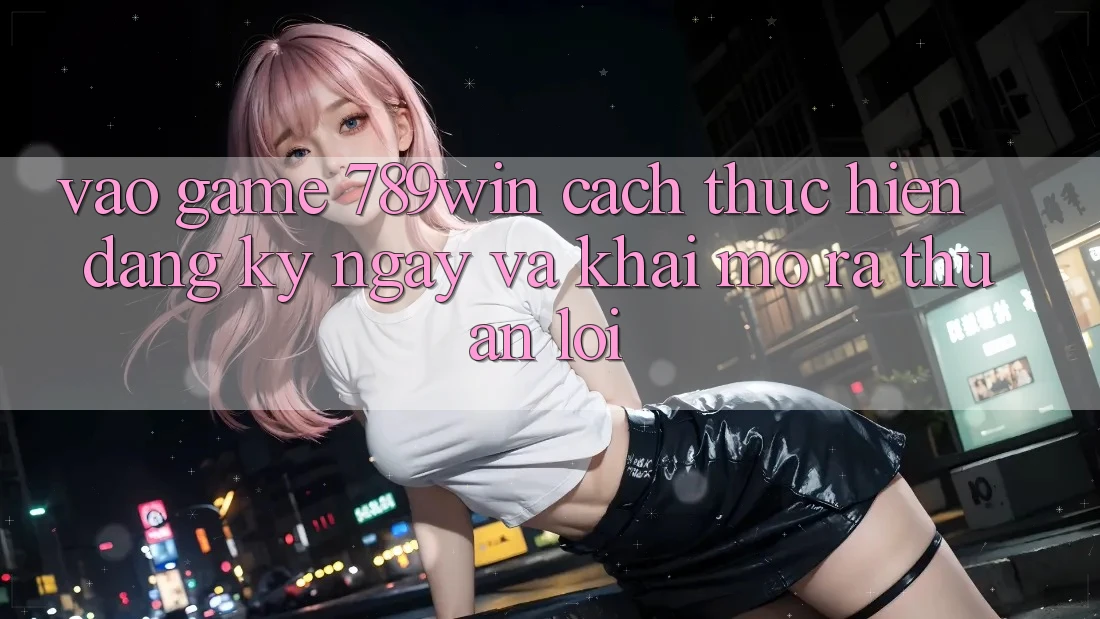 Vào Game 789win - Cách thực hiện Đăng ký ngay Và Khai mở ra Thuận Lợi