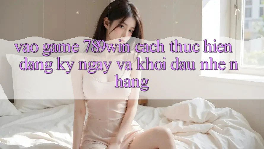 Vào Game 789win - Cách thực hiện Đăng ký ngay Và Khởi Đầu Nhẹ nhàng