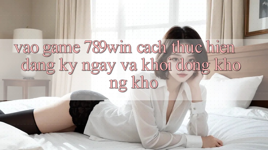 Vào Game 789win - Cách thực hiện Đăng ký ngay Và Khởi động Không khó