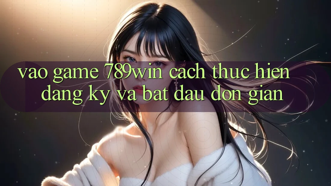 Vào Game 789win - Cách thực hiện Đăng Ký Và Bắt đầu Đơn giản