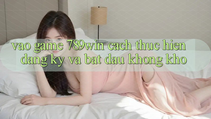 Vào Game 789win - Cách thực hiện Đăng Ký Và Bắt đầu Không khó