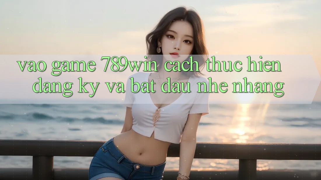 Vào Game 789win - Cách thực hiện Đăng Ký Và Bắt đầu Nhẹ nhàng