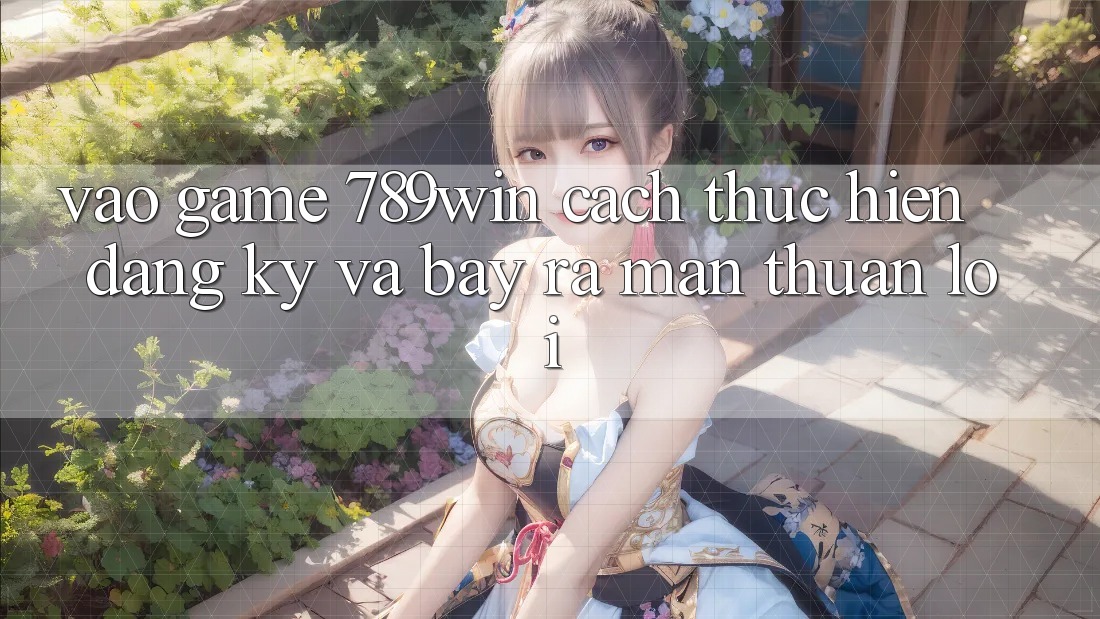 Vào Game 789win - Cách thực hiện Đăng Ký Và Bày ra màn Thuận Lợi