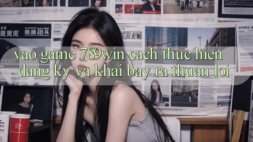 Vào Game 789win - Cách thực hiện Đăng Ký Và Khai bày ra Thuận Lợi