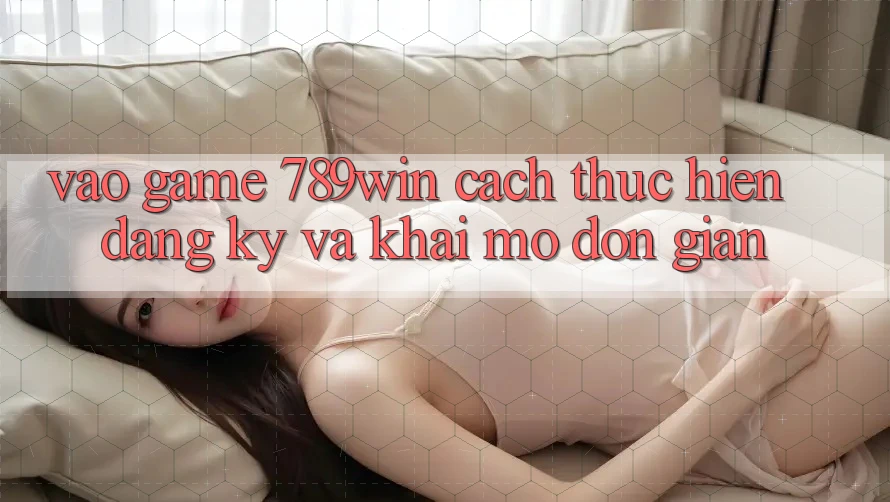 Vào Game 789win - Cách thực hiện Đăng Ký Và Khai mở Đơn giản