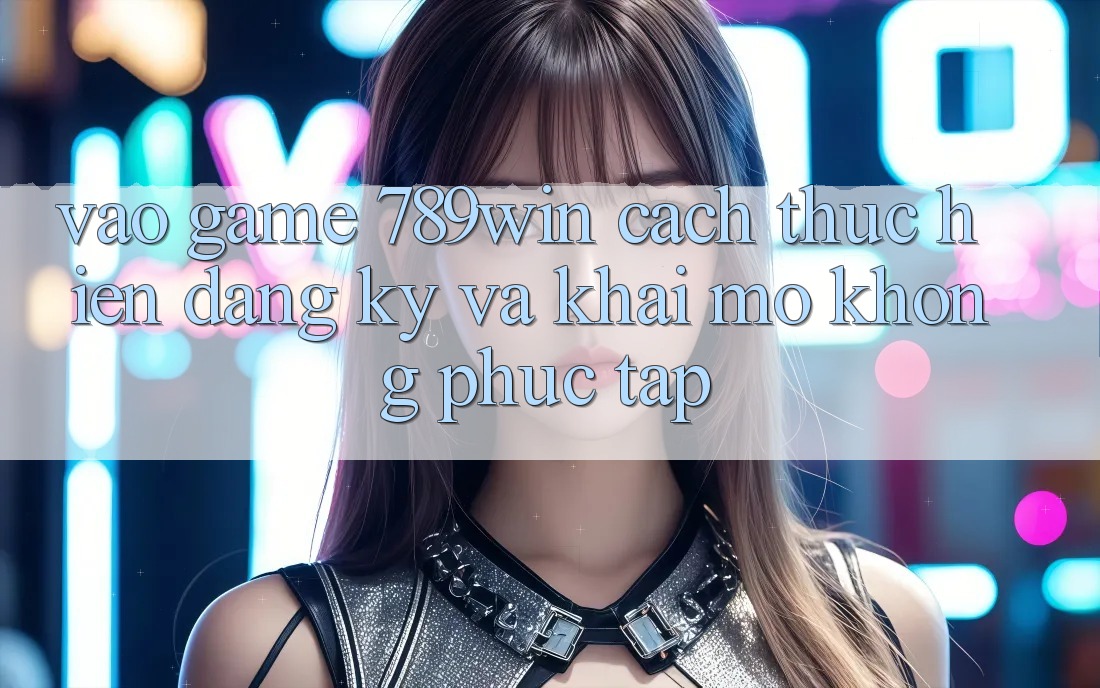 Vào Game 789win - Cách thực hiện Đăng Ký Và Khai mở Không phức tạp