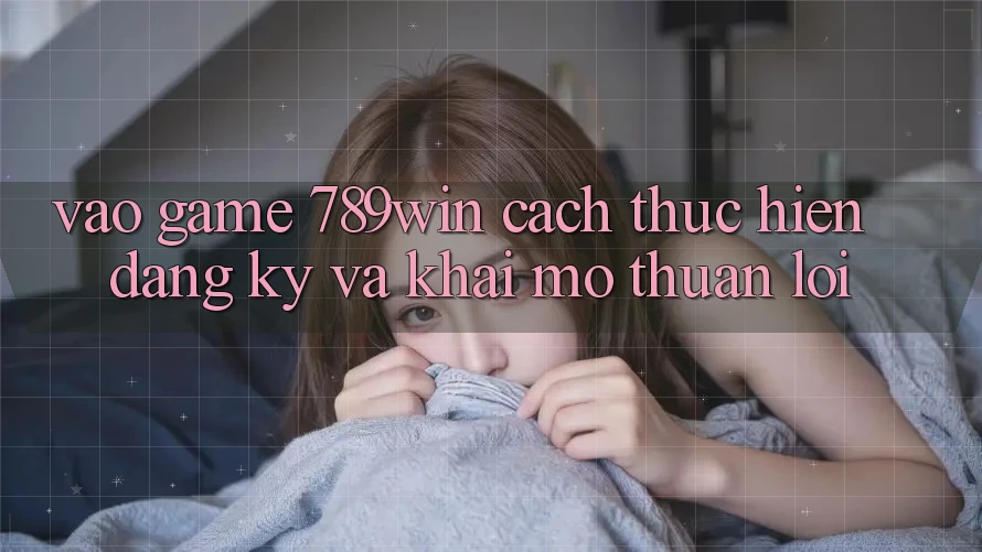 Vào Game 789win - Cách thực hiện Đăng Ký Và Khai mở Thuận Lợi