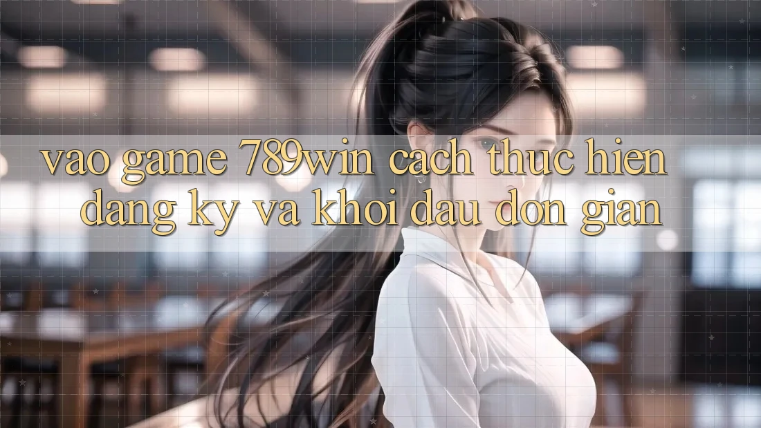 Vào Game 789win - Cách thực hiện Đăng Ký Và Khởi Đầu Đơn giản