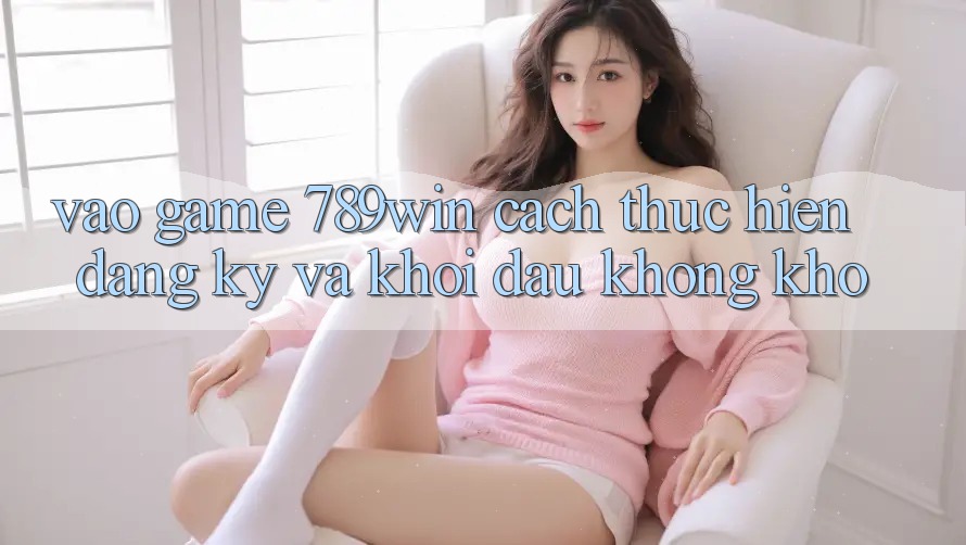 Vào Game 789win - Cách thực hiện Đăng Ký Và Khởi Đầu Không khó