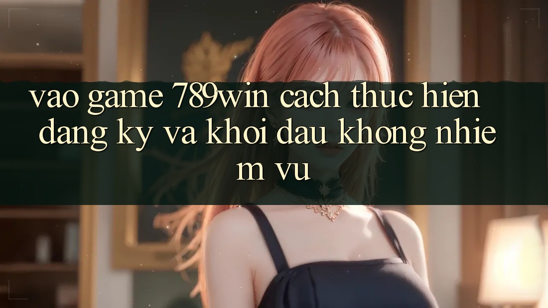 Vào Game 789win - Cách thực hiện Đăng Ký Và Khởi Đầu Không nhiệm vụ
