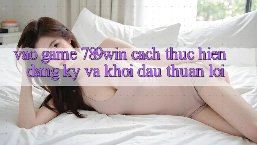 Vào Game 789win - Cách thực hiện Đăng Ký Và Khởi Đầu Thuận lợi