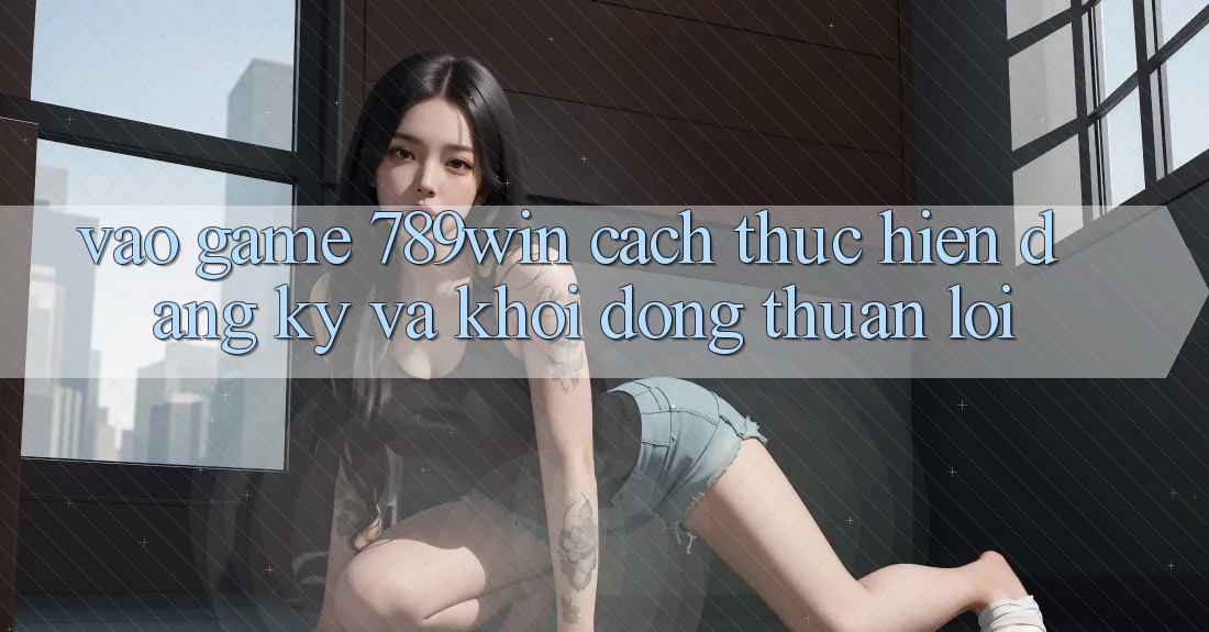 Vào Game 789win - Cách thực hiện Đăng Ký Và Khởi động Thuận lợi