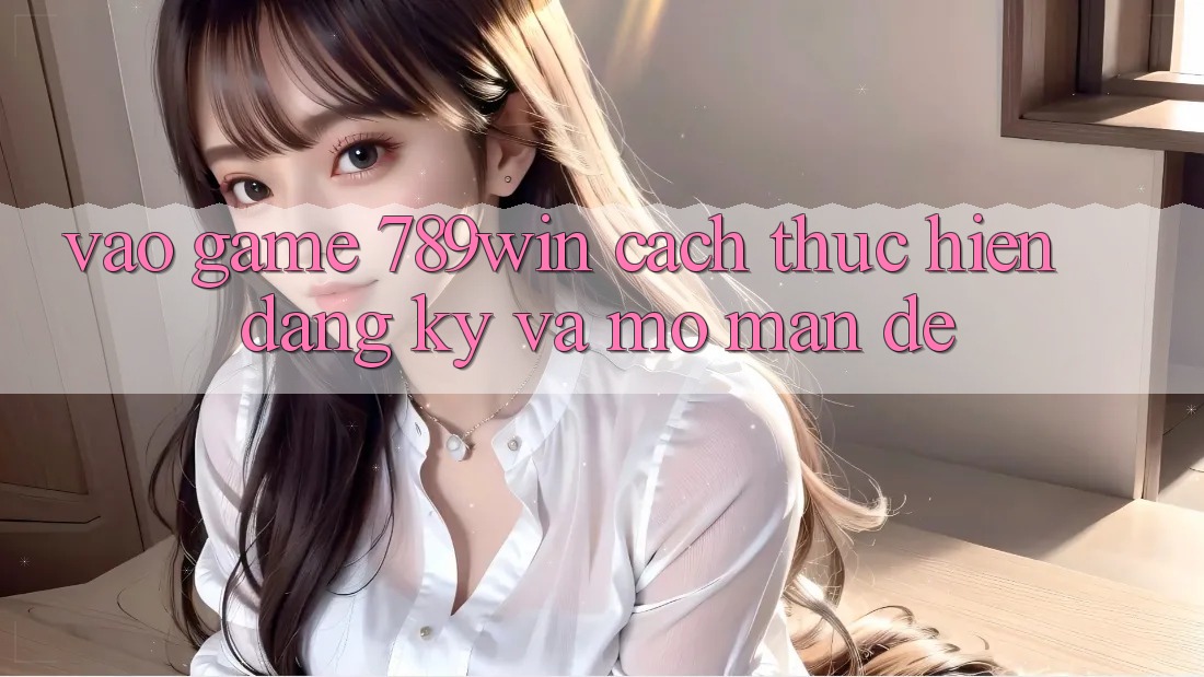 Vào Game 789win - Cách thực hiện Đăng Ký Và Mở màn Dễ