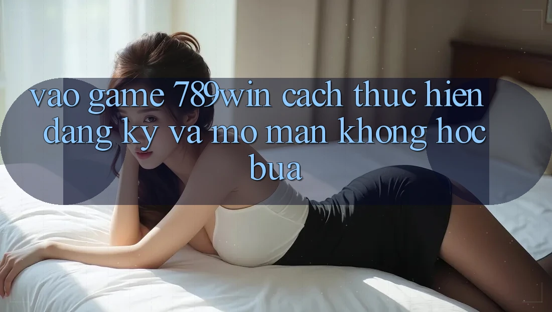 Vào Game 789win - Cách thực hiện Đăng Ký Và Mở màn Không hóc búa