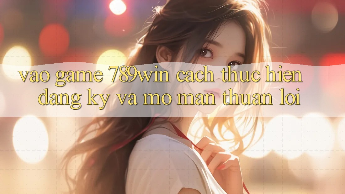 Vào Game 789win - Cách thực hiện Đăng Ký Và Mở màn Thuận Lợi