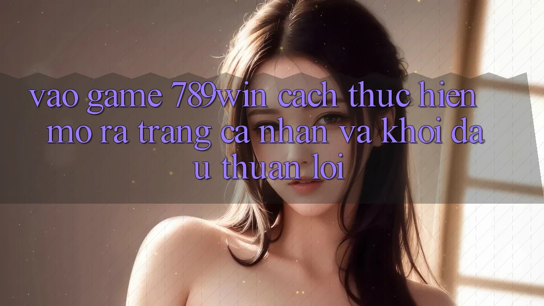 Vào Game 789win - Cách thực hiện Mở ra trang cá nhân Và Khởi Đầu Thuận Lợi