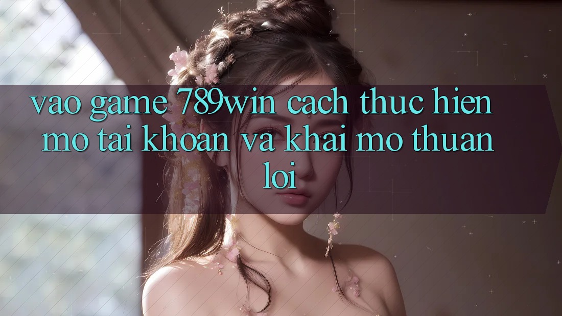 Vào Game 789win - Cách thực hiện Mở tài khoản Và Khai mở Thuận Lợi