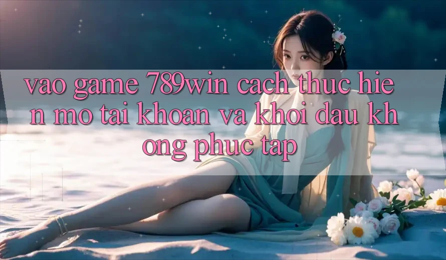 Vào Game 789win - Cách thực hiện Mở tài khoản Và Khởi đầu Không phức tạp