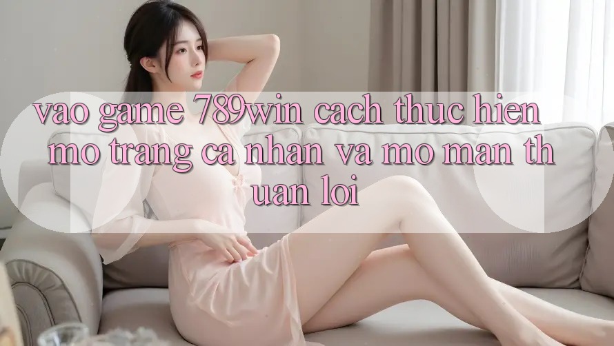 Vào Game 789win - Cách thực hiện Mở trang cá nhân Và Mở màn Thuận lợi