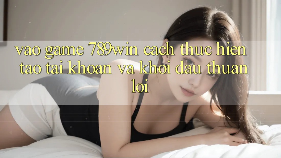 Vào Game 789win - Cách thực hiện Tạo tài khoản Và Khởi Đầu Thuận Lợi