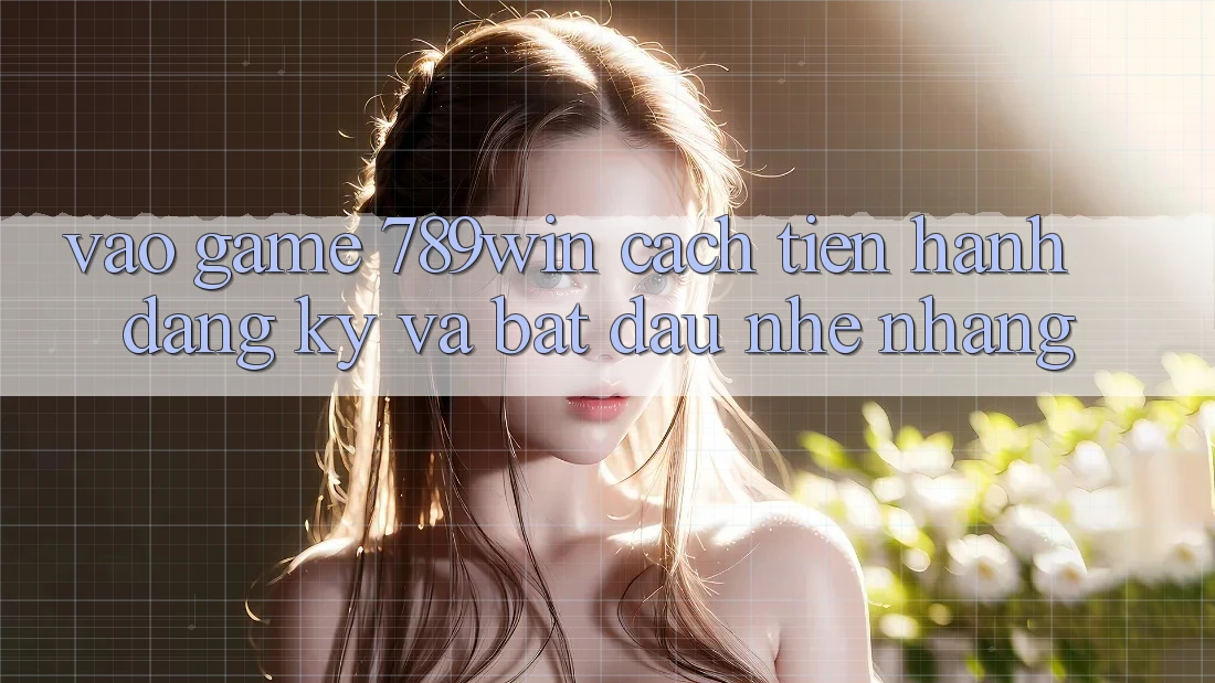 Vào Game 789win - Cách tiến hành Đăng Ký Và Bắt đầu Nhẹ nhàng
